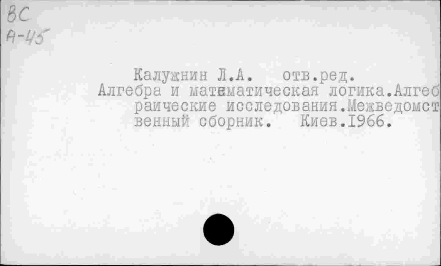 ﻿&С
Калужнин Л.А. отв.ред.
Алгебра и математическая логика.Алгеб раические исследования.Межведомст венный сборник. Киев.1966.